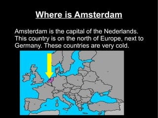 Where is Amsterdam
Amsterdam is the capital of the Nederlands.
This country is on the north of Europe, next to
Germany. These countries are very cold.
 