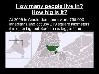 How many people live in?
        How big is it?
At 2009 in Amsterdam there were 758.000
inhabitans and occupy 219 square kilometers,
it is quite big, but Barcelon is bigger than
Amsterdam. .
 