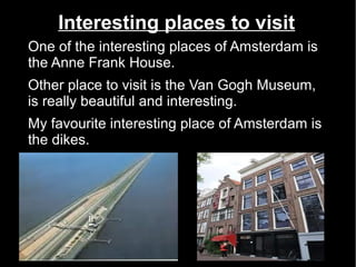 Interesting places to visit
One of the interesting places of Amsterdam is
the Anne Frank House.
Other place to visit is the Van Gogh Museum,
is really beautiful and interesting.
My favourite interesting place of Amsterdam is
the dikes.
 