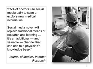 “25% of doctors use social
media daily to scan or
explore new medical
information.
Social media never will
replace traditional means of
research and learning …
it’s an additional — and
valuable — channel that
can add to a physician’s
knowledge base.”
Journal of Medical Internet
Research
11	
  

 