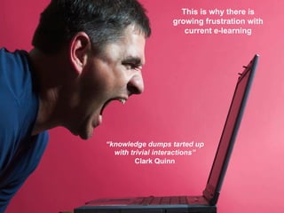 This is why there is
growing frustration with
current e-learning

“knowledge dumps tarted up
with trivial interactions”
Clark Quinn

17	
  

 
