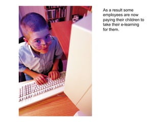 As a result some
employees are now
paying their children to
take their e-learning
for them.

 