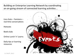 Building	
  an	
  Enterprise	
  Learning	
  Network	
  by	
  coordinaHng	
  	
  
an	
  on-­‐going	
  stream	
  of	
  connected	
  learning	
  acHviHes	
  ..	
  

Live	
  chats	
  –	
  YamJams	
  –	
  
real	
  Hme	
  conversaHons	
  
	
  
Hotseats	
  
	
  
Book	
  clubs	
  
	
  
Online	
  Lunch	
  ’n’	
  Learns	
  
	
  
Daily	
  Hps	
  or	
  learning	
  
resources	
  

© C4LPT, 2013

32	
  

 