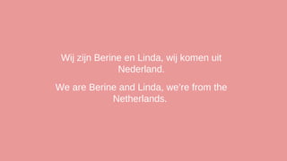 Wij zijn Berine en Linda, wij komen uit
Nederland.
We are Berine and Linda, we’re from the
Netherlands.

 