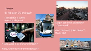 Transport

“Ik heb geen OV-chipkaart”
I don’t have a public
transport chipcard.

“Mag ik één ticket alstublieft?
...Dank u wel!”
May I have one ticket please? …
Thank you!

“Hallo, waar is de tram/metro/trein?”
Hello, where is the tram/metro/train?

 