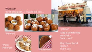 What to eat?

“Ik wil graag één…” I would like one...

“Oliebol”
“Mag ik de rekening
alstublieft?
Dank u wel!”

“Bitterbal”

“Portie
Poffertjes”

“Stroopwafel”

May I have the bill
please?
Thank you!

 