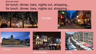 Must see areas

for lunch, dinner, bars, nights out, shopping...
for lunch, dinner, bars, nights out, shopping...
“Gezellig!”

Leidseplein

De jordaan

De Dam
Rembrandtplein

De Pijp

 