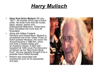 Harry Mulisch
•

•

•

Harry Kurt Victor Mulisch (29 July
1927 – 30 October 2010) was a Dutch
writer. He wrote more than 80 novels,
plays, essays, poems and
philosophical reflections. These have
been translated into more than 30
languages.
Along with Willem Frederik
Hermans and Gerard Reve, Mulisch is
considered one of the "Great Three" of
Dutch postwar literature. His novel The
Assault became a 1986 film, which
won both a Golden Globe and
an Academy Award. A 2007 poll
revealed his 1992 novel The Discovery
of Heaven as the "Best Dutch Book
Ever". He was regularly thought of as a
possible future Nobel laureate.
Mulisch was associated with
accessories such as his spectacles
and pipe.

 