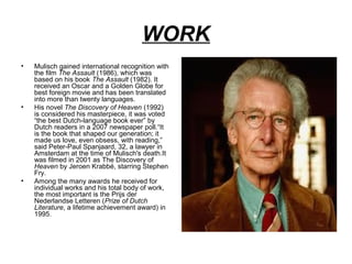 WORK
•

•

•

Mulisch gained international recognition with
the film The Assault (1986), which was
based on his book The Assault (1982). It
received an Oscar and a Golden Globe for
best foreign movie and has been translated
into more than twenty languages.
His novel The Discovery of Heaven (1992)
is considered his masterpiece, it was voted
“the best Dutch-language book ever” by
Dutch readers in a 2007 newspaper poll.“It
is the book that shaped our generation; it
made us love, even obsess, with reading,”
said Peter-Paul Spanjaard, 32, a lawyer in
Amsterdam at the time of Mulisch's death.It
was filmed in 2001 as The Discovery of
Heaven by Jeroen Krabbé, starring Stephen
Fry.
Among the many awards he received for
individual works and his total body of work,
the most important is the Prijs der
Nederlandse Letteren (Prize of Dutch
Literature, a lifetime achievement award) in
1995.

 