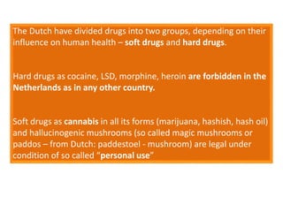 The Dutch have divided drugs into two groups, depending on their
influence on human health – soft drugs and hard drugs.
Hard drugs as cocaine, LSD, morphine, heroin are forbidden in the
Netherlands as in any other country.
Soft drugs as cannabis in all its forms (marijuana, hashish, hash oil)
and hallucinogenic mushrooms (so called magic mushrooms or
paddos – from Dutch: paddestoel - mushroom) are legal under
condition of so called “personal use”
 