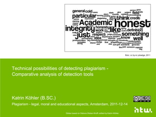 flickr, cc by-nc jobadge, 2011




Technical possibilities of detecting plagiarism -
Comparative analysis of detection tools




Katrin Köhler (B.SC.)
Plagiarism - legal, moral and educational aspects, Amsterdam, 2011-12-14

                                 Slides based on Debora Weber-Wulff, edited by Katrin Köhler
 