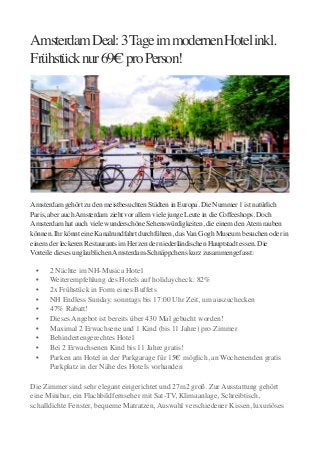 Amsterdam Deal: 3 Tage im modernen Hotel inkl.
Frühstück nur 69€ pro Person! 

Amsterdam gehört zu den meistbesuchten Städten in Europa. Die Nummer 1 ist natürlich
Paris, aber auch Amsterdam zieht vor allem viele junge Leute in die Coffeeshops. Doch
Amsterdam hat auch viele wunderschöne Sehenswürdigkeiten, die einem den Atem rauben
können. Ihr könnt eine Kanalrundfahrt durchführen, das Van Gogh Museum besuchen oder in
einem der leckeren Restaurants im Herzen der niederländischen Hauptstadt essen. Die
Vorteile dieses unglaublichen Amsterdam-Schnäppchens kurz zusammengefasst:

	


	

	

	

	

	

	

	

	

	

	


•	

•	

•	

•	

•	

•	

•	

•	

•	

•	


2 Nächte im NH-Musica Hotel	

Weiterempfehlung des Hotels auf holidaycheck: 82%	

2x Frühstück in Form eines Buffets	

NH Endless Sunday: sonntags bis 17:00 Uhr Zeit, um auszuchecken	

47% Rabatt!	

Dieses Angebot ist bereits über 430 Mal gebucht worden!	

Maximal 2 Erwachsene und 1 Kind (bis 11 Jahre) pro Zimmer	

Behindertengerechtes Hotel	

Bei 2 Erwachsenen Kind bis 11 Jahre gratis!	

Parken am Hotel in der Parkgarage für 15€ möglich, an Wochenenden gratis
Parkplatz in der Nähe des Hotels vorhanden 

!

Die Zimmer sind sehr elegant eingerichtet und 27m2 groß. Zur Ausstattung gehört
eine Minibar, ein Flachbildfernseher mit Sat-TV, Klimaanlage, Schreibtisch,
schalldichte Fenster, bequeme Matratzen, Auswahl verschiedener Kissen, luxuriöses

 