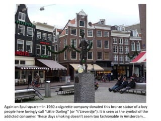 Again on Spui square – In 1960 a cigarette company donated this bronze statue of a boy
people here lovingly call “Little Darling” (or “t’Lieverdje”). It is seen as the symbol of the
addicted consumer. These days smoking doesn’t seem too fashionable in Amsterdam…

 