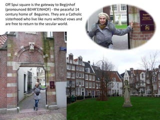 Off Spui square is the gateway to Begijnhof
(pronounced BEHR’EINHOF) - the peaceful 14
century home of Beguines. They are a Catholic
sisterhood who live like nuns without vows and
are free to return to the secular world.

 