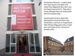 Amsterdam Museum – tucked away
from Spui Square and down the
street from Begijnhof. But, don’t ask
the locals how to find it…They don’t
know, although they are really polite
and are trying to help…
A great place to learn about the
development of Amstel Dam into
Amsterdam, and how an insignificant
little fishing village grew into a major
port and trade-centre all built on
wooden piles.

 