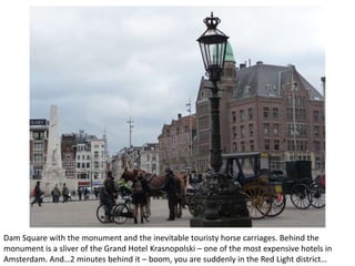 Dam Square with the monument and the inevitable touristy horse carriages. Behind the
monument is a sliver of the Grand Hotel Krasnopolski – one of the most expensive hotels in
Amsterdam. And…2 minutes behind it – boom, you are suddenly in the Red Light district…

 