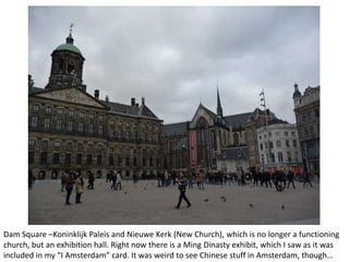 Dam Square –Koninklijk Paleis and Nieuwe Kerk (New Church), which is no longer a functioning
church, but an exhibition hall. Right now there is a Ming Dinasty exhibit, which I saw as it was
included in my “I Amsterdam” card. It was weird to see Chinese stuff in Amsterdam, though…

 