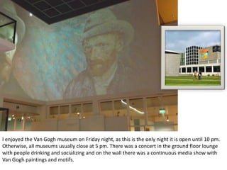 I enjoyed the Van Gogh museum on Friday night, as this is the only night it is open until 10 pm.
Otherwise, all museums usually close at 5 pm. There was a concert in the ground floor lounge
with people drinking and socializing and on the wall there was a continuous media show with
Van Gogh paintings and motifs.

 