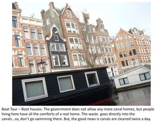 Boat Tour – Boat houses. The government does not allow any more canal homes, but people
living here have all the comforts of a real home. The waste goes directly into the
canals…so, don’t go swimming there. But, the good news is canals are cleaned twice a day.

 