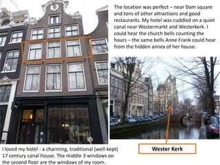 The location was perfect – near Dam square
and tons of other attractions and good
restaurants. My hotel was cuddled on a quiet
canal near Westermarkt and Westerkerk. I
could hear the church bells counting the
hours – the same bells Anne Frank could hear
from the hidden annex of her house.

I loved my hotel - a charming, traditional (well-kept)
17 century canal house. The middle 3 windows on
the second floor are the windows of my room.

Wester Kerk

 