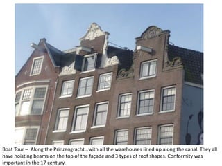 Boat Tour – Along the Prinzengracht…with all the warehouses lined up along the canal. They all
have hoisting beams on the top of the façade and 3 types of roof shapes. Conformity was
important in the 17 century.

 