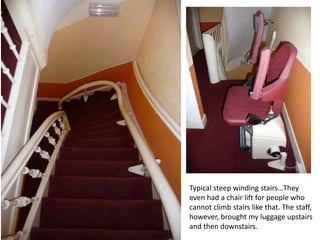 Typical steep winding stairs…They
even had a chair lift for people who
cannot climb stairs like that. The staff,
however, brought my luggage upstairs
and then downstairs.

 