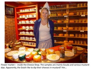 Flower market – inside the Cheese Shop. The samples are mainly Gouda and various mustard
dips. Apparently, the Dutch like to dip their cheeses in mustard? Hm…

 