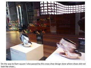 On the way to Dam square I also passed by this crazy shoe design store where shoes did not
look like shoes…

 
