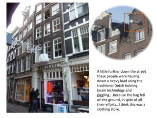 A little further down the street
these people were hauling
down a heavy load using the
traditional Dutch hoisting
beam technology and
giggling….because the bag fell
on the ground, in spite of all
their efforts…I think this was a
clothing store.

 