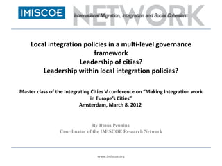 Local integration policies in a multi-level governance
                         framework
                    Leadership of cities?
        Leadership within local integration policies?

Master class of the Integrating Cities V conference on “Making Integration work
                                in Europe’s Cities”
                           Amsterdam, March 8, 2012


                                By Rinus Penninx
                 Coordinator of the IMISCOE Research Network



                                 www.imiscoe.org
 