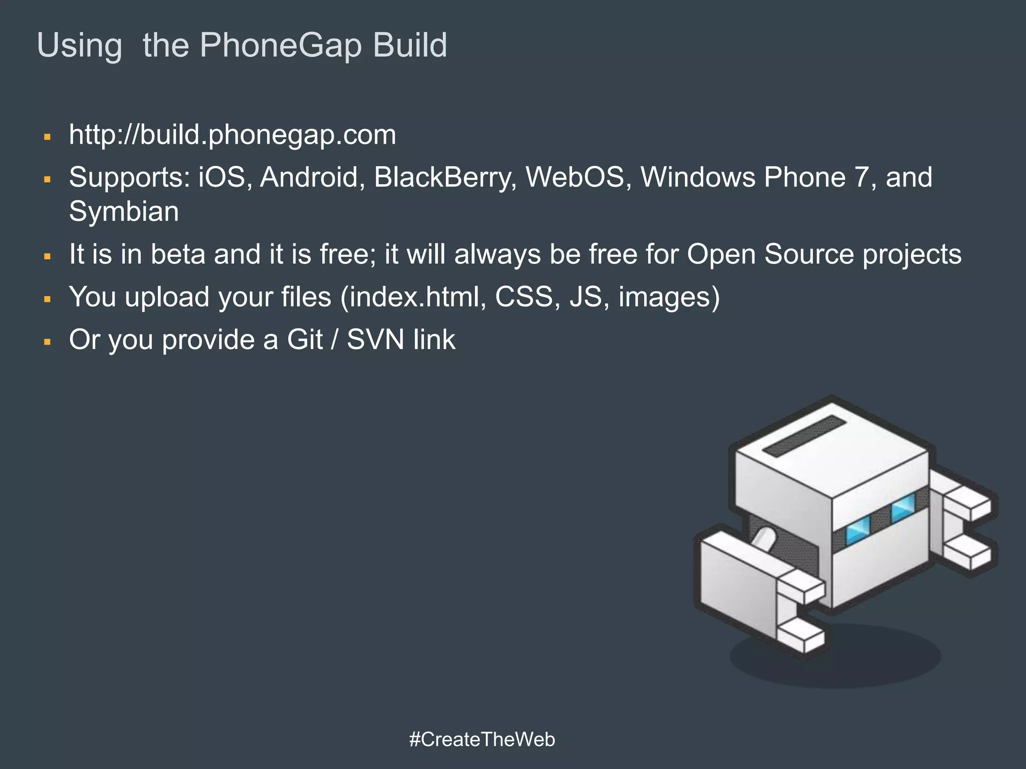 Using the PhoneGap Build

   http://build.phonegap.com
   Supports: iOS, Android, BlackBerry, WebOS, Windows Phone 7, and
    Symbian
   It is in beta and it is free; it will always be free for Open Source projects
   You upload your files (index.html, CSS, JS, images)
   Or you provide a Git / SVN link




                                 #CreateTheWeb
 