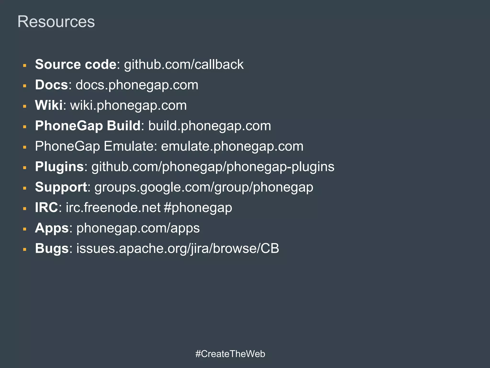 Resources

   Source code: github.com/callback
   Docs: docs.phonegap.com
   Wiki: wiki.phonegap.com
   PhoneGap Build: build.phonegap.com
   PhoneGap Emulate: emulate.phonegap.com
   Plugins: github.com/phonegap/phonegap-plugins
   Support: groups.google.com/group/phonegap
   IRC: irc.freenode.net #phonegap
   Apps: phonegap.com/apps
   Bugs: issues.apache.org/jira/browse/CB




                            #CreateTheWeb
 