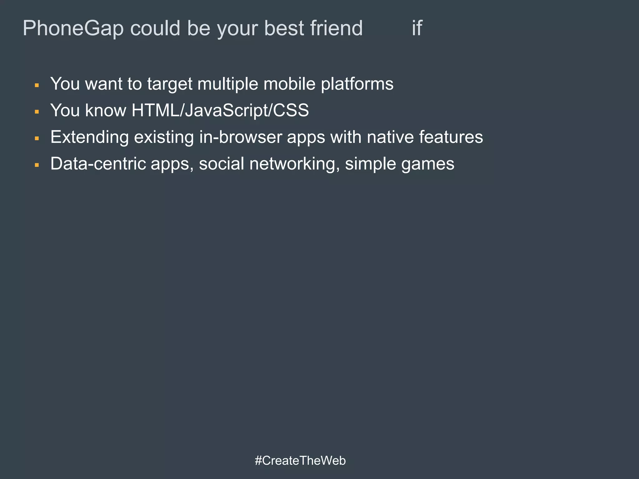 PhoneGap could be your best friend                if

    You want to target multiple mobile platforms
    You know HTML/JavaScript/CSS
    Extending existing in-browser apps with native features
    Data-centric apps, social networking, simple games




                               #CreateTheWeb
 