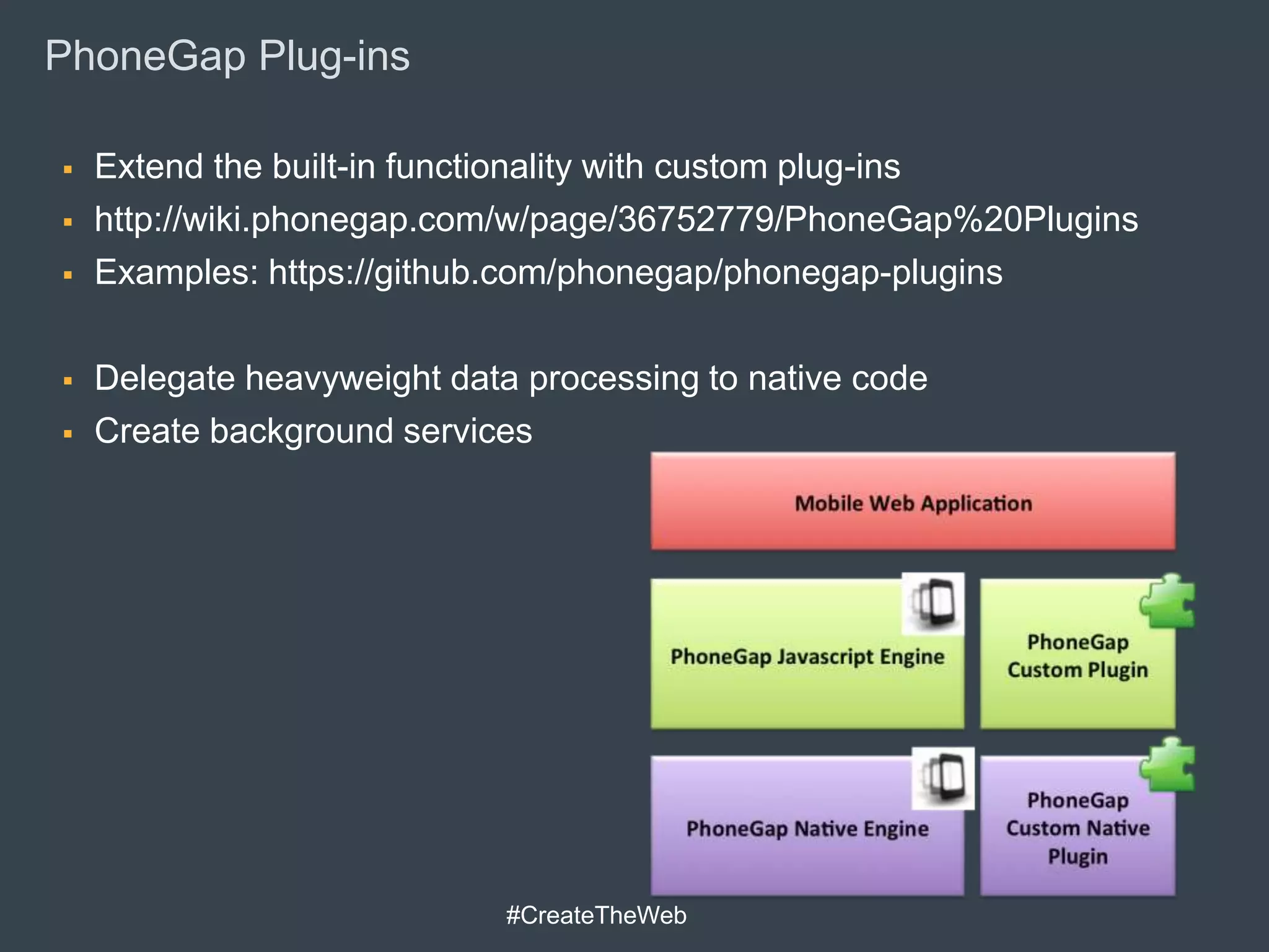 PhoneGap Plug-ins

   Extend the built-in functionality with custom plug-ins
   http://wiki.phonegap.com/w/page/36752779/PhoneGap%20Plugins
   Examples: https://github.com/phonegap/phonegap-plugins

   Delegate heavyweight data processing to native code
   Create background services




                             #CreateTheWeb
 