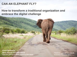 FINANCIAL E-MARKETING FORUM
Amsterdam, September 2013
Paolo Barbesino
Bank Austria Unicredit Group
First VP, Internet & Mobile Banking CEE Retail
CAN AN ELEPHANT FLY?
How to transform a traditional organization and
embrace the digital challenge
 