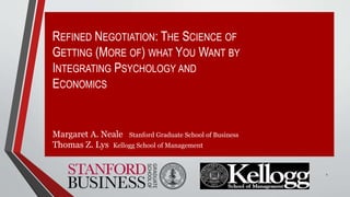REFINED NEGOTIATION: THE SCIENCE OF
GETTING (MORE OF) WHAT YOU WANT BY
INTEGRATING PSYCHOLOGY AND
ECONOMICS
Margaret A. Neale Stanford Graduate School of Business
Thomas Z. Lys Kellogg School of Management
1
 