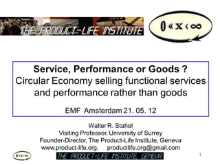 Service, Performance or Goods ?
Circular Economy selling functional services
    and performance rather than goods
              EMF Amsterdam 21. 05. 12
                       Walter R. Stahel
          Visiting Professor, University of Surrey
     Founder-Director, The Product-Life Institute, Geneva
     www.product-life.org, productlife.org@gmail.com
                                                            1
                                                                1
 