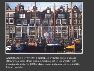 Amsterdam is a lively city, a metropolis with the size of a village offering you some of the greatest works of art in the world, 7000 monuments and over 1000 bridges. Come and enjoy the city and it's friendly people. 