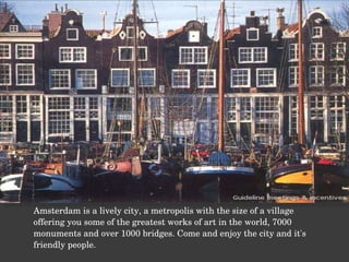 Amsterdam is a lively city, a metropolis with the size of a village offering you some of the greatest works of art in the world, 7000 monuments and over 1000 bridges. Come and enjoy the city and it's friendly people. 