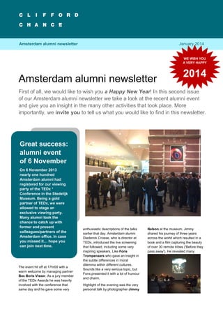 Amsterdam alumni newsletter

1

January 2014

Amsterdam alumni newsletter

WE WISH YOU
A VERY HAPPY

Amsterdam alumni newsletter

2014

First of all, we would like to wish you a Happy New Year! In this second issue
of our Amsterdam alumni newsletter we take a look at the recent alumni event
and give you an insight in the many other activities that took place. More
importantly, we invite you to tell us what you would like to find in this newsletter.

Great success:
alumni event
of 6 November
On 6 November 2013
nearly one hundred
Amsterdam alumni had
registered for our viewing
party of the TEDx *
Conference in the Stedelijk
Museum. Being a gold
partner of TEDx, we were
allowed to stage an
exclusive viewing party.
Many alumni took the
chance to catch up with
former and present
colleagues/partners of the
Amsterdam office. In case
you missed it… hope you
can join next time.

The event hit off at 17hr00 with a
warm welcome by managing partner
Bas Boris Visser. As a jury member
of the TEDx Awards he was heavily
involved with the conference that
same day and he gave some very

enthusiastic descriptions of the talks
earlier that day. Amsterdam alumni
Diederick Croese, who is director at
TEDx, introduced the live screening
that followed, including some very
inspiring speakers. Like Fons
Trompenaars who gave an insight in
the subtle differences in moral
dilemma within different cultures.
Sounds like a very serious topic, but
Fons presented it with a lot of humour
and charm.
Highlight of the evening was the very
personal talk by photographer Jimmy

Nelson at the museum. Jimmy
shared his journey of three years
across the world which resulted in a
book and a film capturing the beauty
of over 30 remote tribes ('Before they
pass away'). He revealed many

 