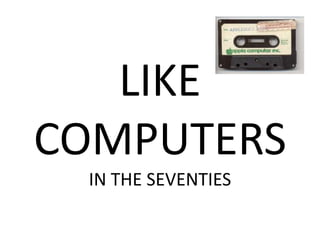 LIKE
COMPUTERS
 IN THE SEVENTIES
 