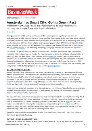 19-03-2009                            Amsterdam as Smart City: Going Gr…




 GREEN BUSINESS March 13, 2009, 2:36PM EST


 Amsterdam as Smart City: Going Green, Fast
 With help from IBM, Cisco, Philips, and other companies, the city's infrastructure is
 becoming ultra energy-efficient, attracting global attention
 By Mark Scott

 Among Amsterdam's 17th century town houses and meandering canals, big changes are afoot. On
 Utrechtsestraat, a major shopping avenue in the center of the Dutch capital, street trash soon will be collected
 by nonpolluting electric trucks, while the electronic displays in local bus stops will be powered by small solar
 panels. Elsewhere, 500 households will pilot an energy-saving system from IBM (IBM) and Cisco (CSCO)
 aimed at cutting electricity costs. An additional 728 homes will have access to financing from Dutch banks
 ING (ING) and Rabobank to buy everything from energy-saving light bulbs to ultra-efficient roof insulation.

 The projects, all getting under way over the next few months, represent Amsterdam's initial steps toward
 making its infrastructure more eco-friendly. The move comes as governments worldwide set aside billions of
 dollars to create so-called quot;smart cities,quot; or towns that mix renewable projects, next-generation energy
 efficiency, and government support to cut overall carbon dioxide footprints. Yet, unlike cities that could take
 decades to upgrade their infrastructure, Amsterdam aims to complete its first-round investments by 2012.
 That makes it one of the first and most ambitious adopters of the smart city concept, attracting attention from
 policymakers worldwide hoping to glean lessons from the green experiment.

 SMART GRID TECHNOLOGY
 All told, the municipality, energy outfits, and private companies are expected to invest more than $1 billion
 over the next three years. That figure includes a $383 million investment by local electricity network operator
 Alliander in so-called quot;smart gridquot; technology that uses network sensors and improved domestic energy
 monitoring to trim electricity use. Also part of the plan: up to $255 million to be spent by local housing
 cooperatives on boosting household energy efficiency, and $383 million from companies including Phillips
 (PHG) and Dutch utility Nuon to be invested in other energy-efficient technology.

 quot;In the next year and a half, we expect to be the leading smart city in Europe,quot; says Ger Baron, senior project
 manager at the Amsterdam Innovation Motor, a public-private joint venture that is overseeing the project.
 quot;We're in the right place at the right time.quot;

 The focus on cutting cities' emissions could have a major impact on the battle against global warming. As of
 2006, more people now live in urban areas than in the countryside, and the sprawl surrounding megacities
 such as Mumbai and Saõ Paolo is only likely to increase. Consultancy Accenture (ACN) reckons cities
 produce almost two-thirds of total global carbon dioxide emissions through a combination of car fumes,
 household energy use, and industrial manufacturing. In the coming years, policy shifts from the U.S. and
 elsewhere will put even more pressure on controlling carbon output.

 quot;Until now, there's been an underemphasis on what cities can do to cut emissions,quot; says Mark Spelman,
 Accenture's global head of strategy.

 CUTTING HOUSEHOLD ENERGY USE
 That's why Accenture has teamed up with utilities in North America, Europe, and Asia to figure out the best
      t   d     iti '   b di id
businessweek.com/…/gb20090313_…      i i         I th fi t    j t     $100 illi      t     i B ld C l        1/2
 