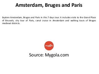 Amsterdam, Bruges and Paris
Explore Amsterdam, Bruges and Paris in this 7 days tour. It includes visits to the Grand Place
of Brussels, city tour of Paris, canal cruise in Amsterdam and walking tours of Bruges
medieval districts.

Source: Mygola.com

 