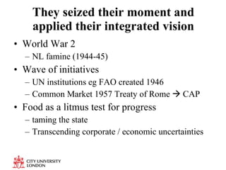They seized their moment and applied their integrated vision World War 2 NL famine (1944-45) Wave of initiatives UN institutions eg FAO created 1946 Common Market 1957 Treaty of Rome    CAP Food as a litmus test for progress taming the state Transcending corporate / economic uncertainties 