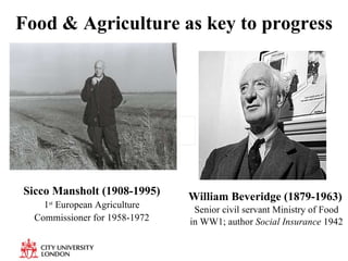 Food & Agriculture as key to progress William Beveridge (1879-1963)   Senior civil servant Ministry of Food in WW1; author  Social Insurance  1942 Sicco Mansholt (1908-1995) 1 st  European Agriculture Commissioner for 1958-1972 