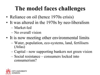 The model faces challenges Reliance on oil (hence 1970s crisis) It was altered in the 1970s by neo-liberalism Market-led  No overall vision  It is now meeting other environmental limits Water, population, eco-systems, land, fertilisers (Atlas) Capital - now supporting bankers not green vision Social resistance – consumers locked into consumerism? 