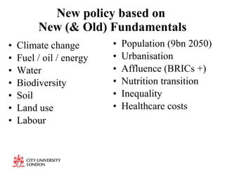 New policy based on  New (& Old) Fundamentals Climate change Fuel / oil / energy Water Biodiversity  Soil  Land use Labour Population (9bn 2050) Urbanisation Affluence (BRICs +) Nutrition transition Inequality  Healthcare costs 