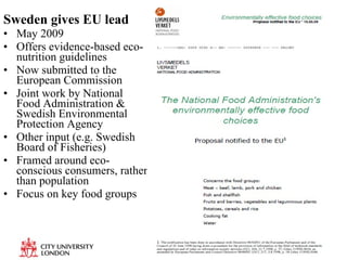 Sweden gives EU lead May 2009  Offers evidence-based eco-nutrition guidelines Now submitted to the European Commission  Joint work by National Food Administration & Swedish Environmental Protection Agency Other input (e.g. Swedish Board of Fisheries) Framed around eco-conscious consumers, rather than population Focus on key food groups 