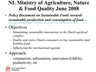 NL Ministry of Agriculture, Nature & Food Quality June 2008 Policy Document on Sustainable Food: towards sustainable production and consumption of food   http:// www.minlnv.nl/portal/page?_pageid =116,1640321&_dad= portal&_schema = PORTAL&p_file_id =39545   Objectives Stimulating sustainable innovations in the Dutch agrifood complex Enable and entice Dutch consumers to buy sustainable (and healthy) food Influencing the international agenda Approach:  voluntarism, information, innovation (GMOs), productivity, etc 