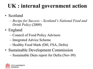 UK : internal government action Scotland Recipe for Success – Scotland’s National Food and Drink Policy  (2009) England Council of Food Policy Advisors Integrated Advice Scheme Healthy Food Mark (DH, FSA, Defra) Sustainable Development Commission Sustainable Diets report for Defra (Nov 09) 